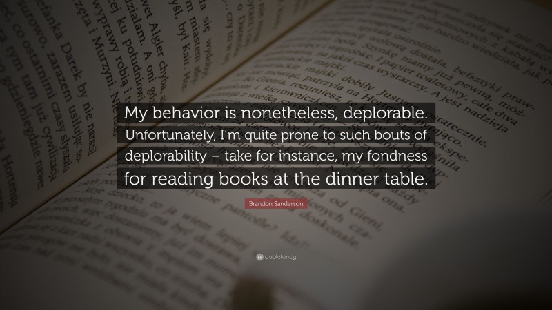 Brandon Sanderson Quote: “My behavior is nonetheless, deplorable. Unfortunately, I’m quite prone to such bouts of deplorability – take for instance, my fondness for reading books at the dinner table.”
