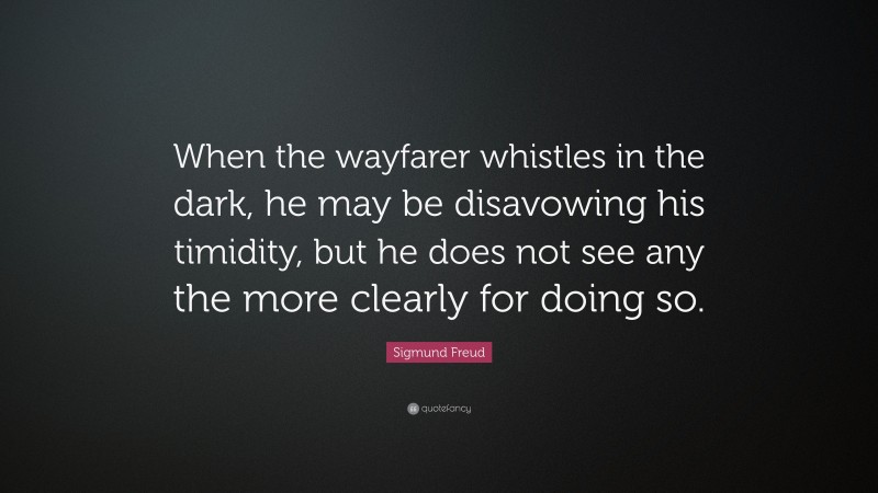 Sigmund Freud Quote: “When the wayfarer whistles in the dark, he may be disavowing his timidity, but he does not see any the more clearly for doing so.”