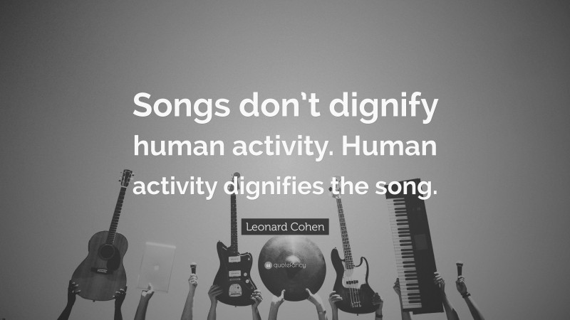 Leonard Cohen Quote: “Songs don’t dignify human activity. Human activity dignifies the song.”