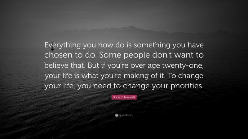 John C. Maxwell Quote: “Everything you now do is something you have chosen to do. Some people don’t want to believe that. But if you’re over age twenty-one, your life is what you’re making of it. To change your life, you need to change your priorities.”