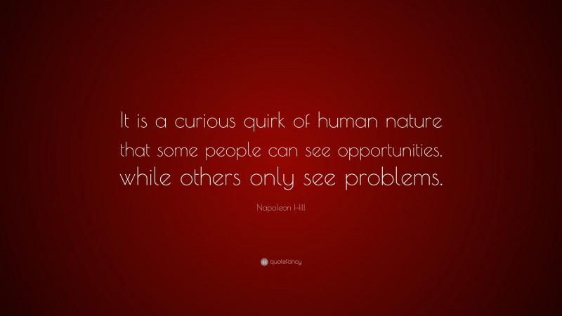 Napoleon Hill Quote: “It is a curious quirk of human nature that some people can see opportunities, while others only see problems.”