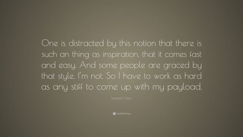 Leonard Cohen Quote: “One is distracted by this notion that there is such an thing as inspiration, that it comes fast and easy. And some people are graced by that style. I’m not. So I have to work as hard as any stiff to come up with my payload.”