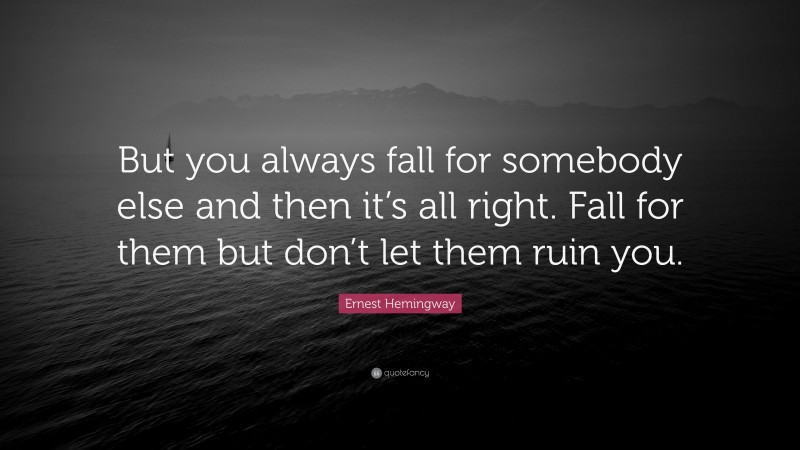 Ernest Hemingway Quote: “But you always fall for somebody else and then it’s all right. Fall for them but don’t let them ruin you.”