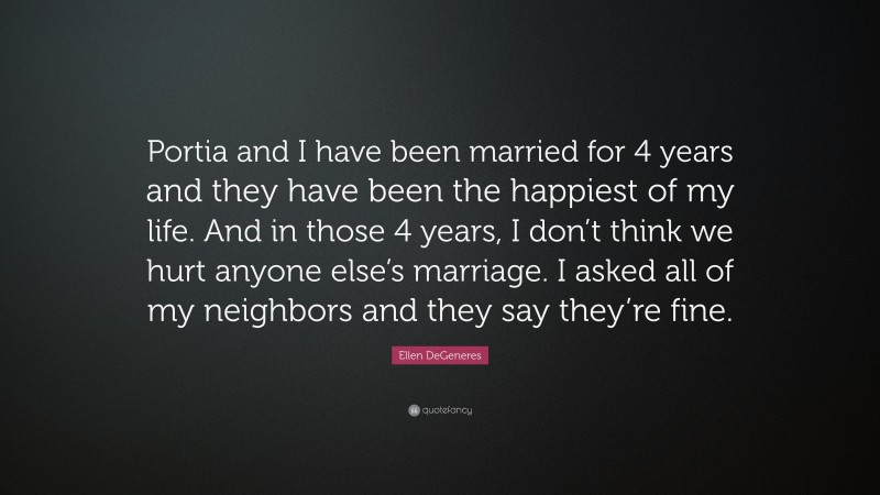 Ellen DeGeneres Quote: “Portia and I have been married for 4 years and they have been the happiest of my life. And in those 4 years, I don’t think we hurt anyone else’s marriage. I asked all of my neighbors and they say they’re fine.”