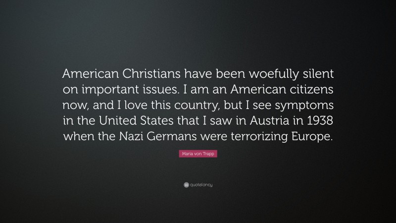 Maria von Trapp Quote: “American Christians have been woefully silent on important issues. I am an American citizens now, and I love this country, but I see symptoms in the United States that I saw in Austria in 1938 when the Nazi Germans were terrorizing Europe.”