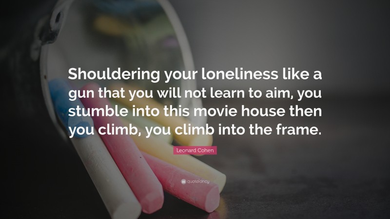Leonard Cohen Quote: “Shouldering your loneliness like a gun that you will not learn to aim, you stumble into this movie house then you climb, you climb into the frame.”