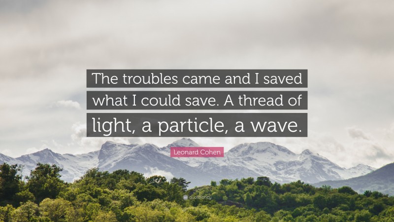 Leonard Cohen Quote: “The troubles came and I saved what I could save. A thread of light, a particle, a wave.”