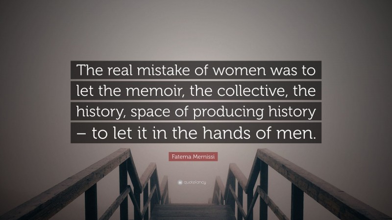 Fatema Mernissi Quote: “The real mistake of women was to let the memoir, the collective, the history, space of producing history – to let it in the hands of men.”