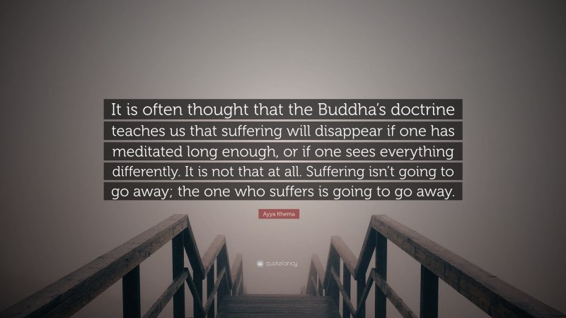 Ayya Khema Quote: “It is often thought that the Buddha’s doctrine teaches us that suffering will disappear if one has meditated long enough, or if one sees everything differently. It is not that at all. Suffering isn’t going to go away; the one who suffers is going to go away.”
