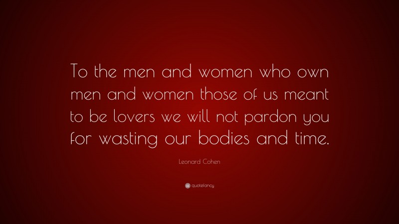 Leonard Cohen Quote: “To the men and women who own men and women those of us meant to be lovers we will not pardon you for wasting our bodies and time.”
