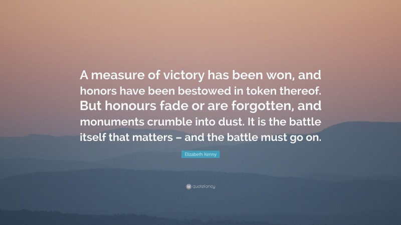Elizabeth Kenny Quote: “A measure of victory has been won, and honors have been bestowed in token thereof. But honours fade or are forgotten, and monuments crumble into dust. It is the battle itself that matters – and the battle must go on.”