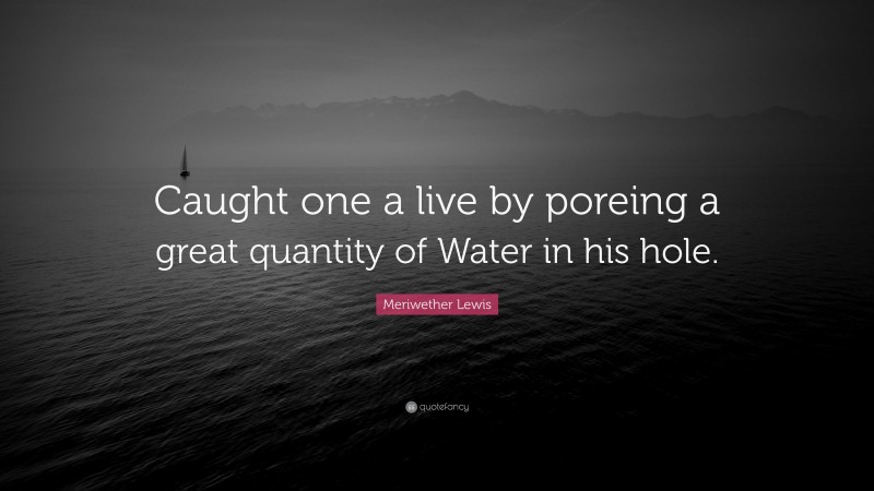 Meriwether Lewis Quote: “Caught one a live by poreing a great quantity of Water in his hole.”