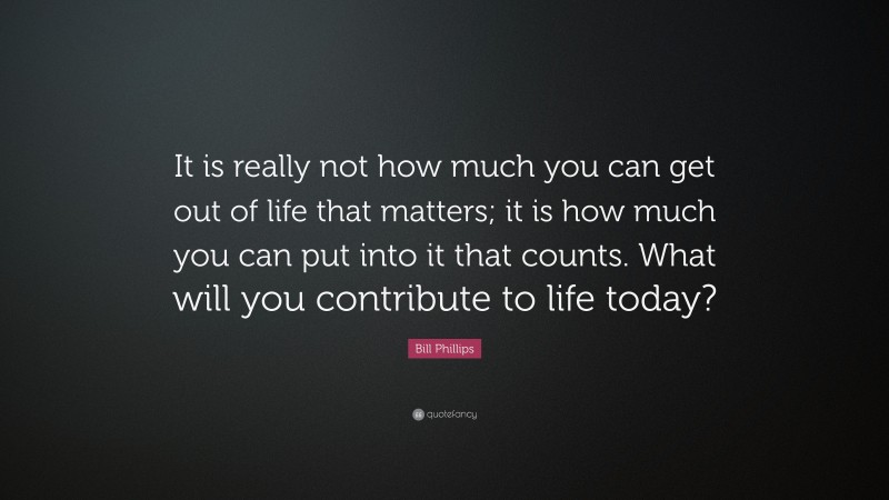 Bill Phillips Quote: “It is really not how much you can get out of life that matters; it is how much you can put into it that counts. What will you contribute to life today?”