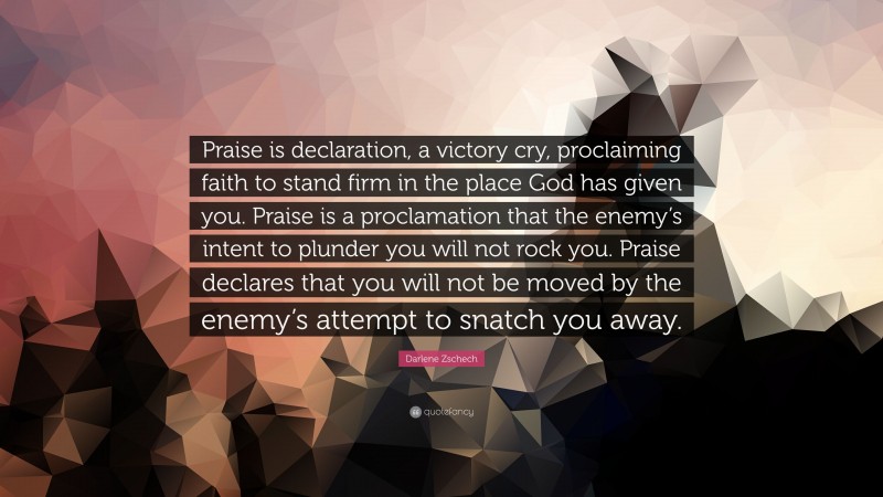 Darlene Zschech Quote: “Praise is declaration, a victory cry, proclaiming faith to stand firm in the place God has given you. Praise is a proclamation that the enemy’s intent to plunder you will not rock you. Praise declares that you will not be moved by the enemy’s attempt to snatch you away.”