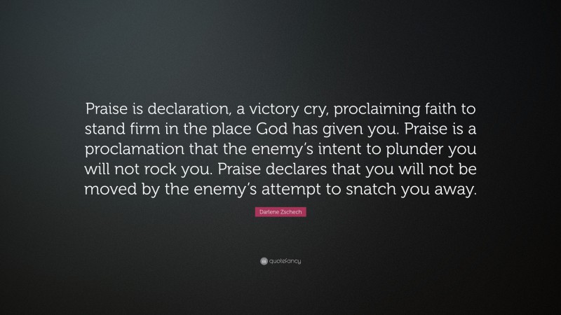 Darlene Zschech Quote: “Praise is declaration, a victory cry, proclaiming faith to stand firm in the place God has given you. Praise is a proclamation that the enemy’s intent to plunder you will not rock you. Praise declares that you will not be moved by the enemy’s attempt to snatch you away.”