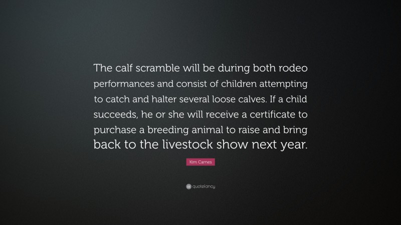 Kim Carnes Quote: “The calf scramble will be during both rodeo performances and consist of children attempting to catch and halter several loose calves. If a child succeeds, he or she will receive a certificate to purchase a breeding animal to raise and bring back to the livestock show next year.”