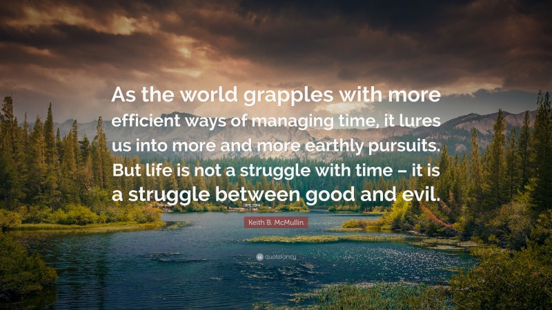 Keith B. McMullin Quote: “As the world grapples with more efficient ways of managing time, it lures us into more and more earthly pursuits. But life is not a struggle with time – it is a struggle between good and evil.”