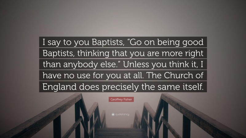Geoffrey Fisher Quote: “I say to you Baptists, “Go on being good Baptists, thinking that you are more right than anybody else.” Unless you think it, I have no use for you at all. The Church of England does precisely the same itself.”