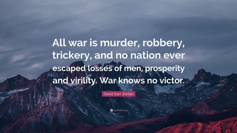 David Starr Jordan Quote: “All war is murder, robbery, trickery, and no nation ever escaped losses of men, prosperity and virility. War knows no victor.”