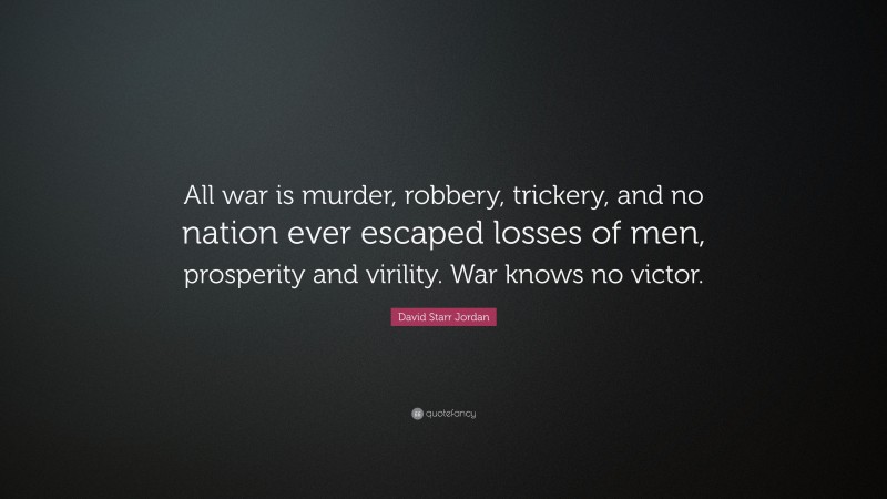 David Starr Jordan Quote: “All war is murder, robbery, trickery, and no nation ever escaped losses of men, prosperity and virility. War knows no victor.”
