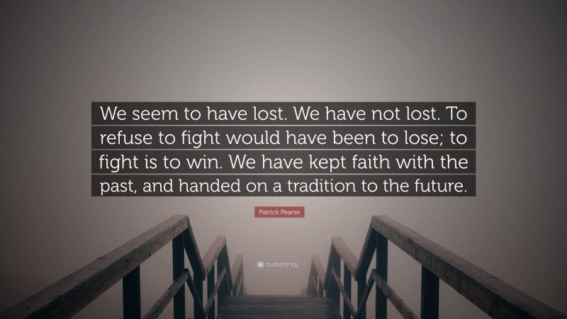 Patrick Pearse Quote: “We seem to have lost. We have not lost. To refuse to fight would have been to lose; to fight is to win. We have kept faith with the past, and handed on a tradition to the future.”