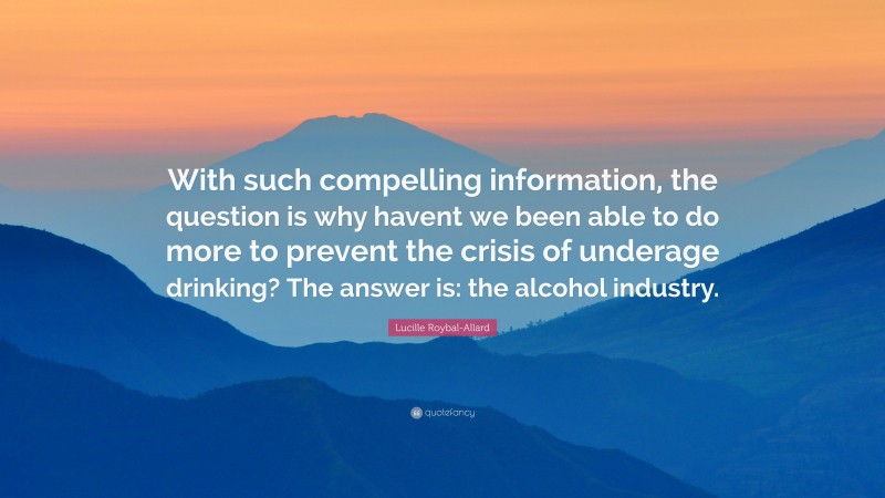 Lucille Roybal-Allard Quote: “With such compelling information, the question is why havent we been able to do more to prevent the crisis of underage drinking? The answer is: the alcohol industry.”