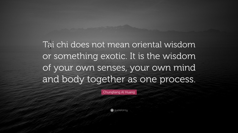 Chungliang Al Huang Quote: “Tai chi does not mean oriental wisdom or something exotic. It is the wisdom of your own senses, your own mind and body together as one process.”