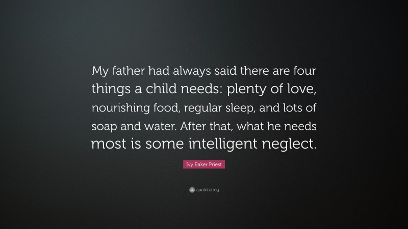 Ivy Baker Priest Quote: “My father had always said there are four things a child needs: plenty of love, nourishing food, regular sleep, and lots of soap and water. After that, what he needs most is some intelligent neglect.”
