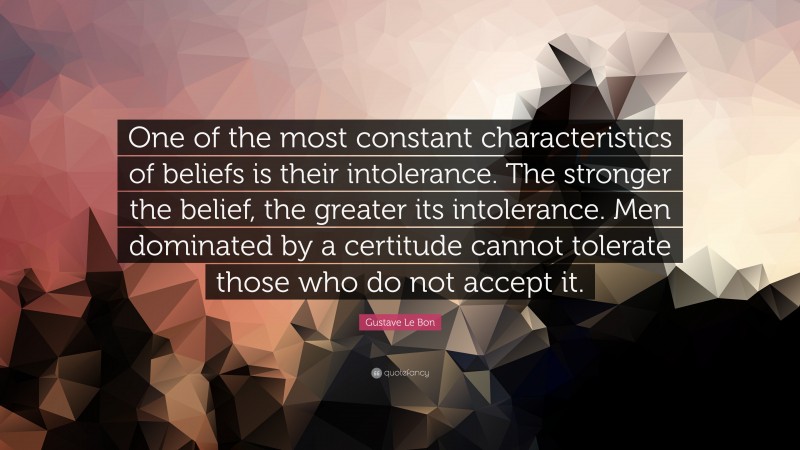 Gustave Le Bon Quote: “One of the most constant characteristics of beliefs is their intolerance. The stronger the belief, the greater its intolerance. Men dominated by a certitude cannot tolerate those who do not accept it.”