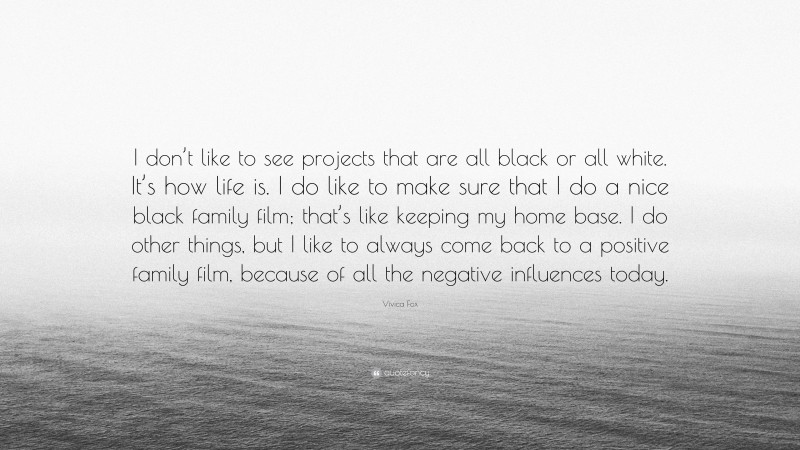 Vivica Fox Quote: “I don’t like to see projects that are all black or all white. It’s how life is. I do like to make sure that I do a nice black family film; that’s like keeping my home base. I do other things, but I like to always come back to a positive family film, because of all the negative influences today.”