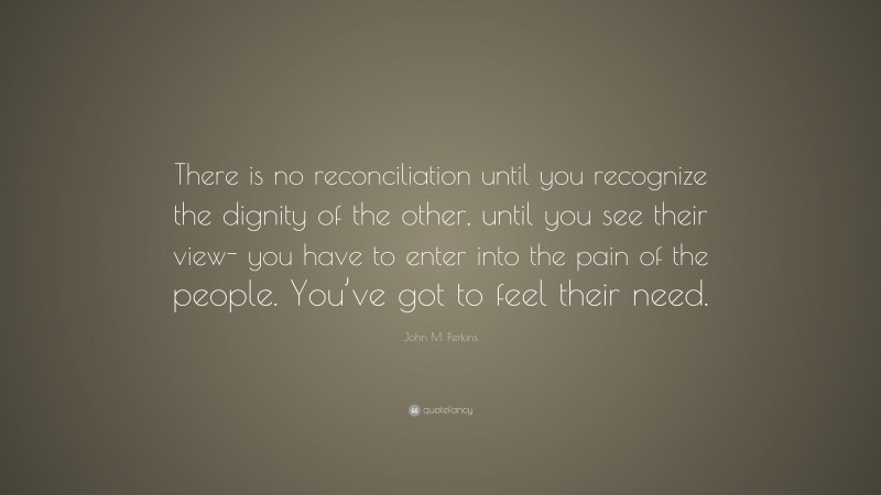 John M. Perkins Quote: “There is no reconciliation until you recognize the dignity of the other, until you see their view- you have to enter into the pain of the people. You’ve got to feel their need.”