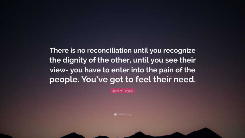 John M. Perkins Quote: “There is no reconciliation until you recognize the dignity of the other, until you see their view- you have to enter into the pain of the people. You’ve got to feel their need.”