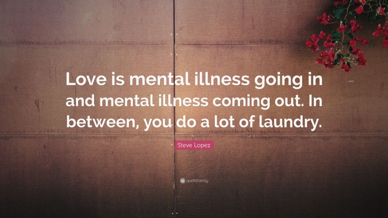 Steve Lopez Quote: “Love is mental illness going in and mental illness coming out. In between, you do a lot of laundry.”