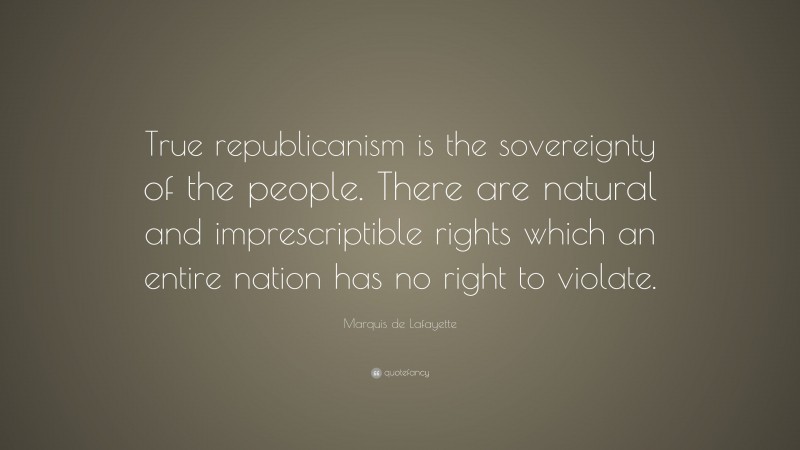 Marquis de Lafayette Quote: “True republicanism is the sovereignty of the people. There are natural and imprescriptible rights which an entire nation has no right to violate.”