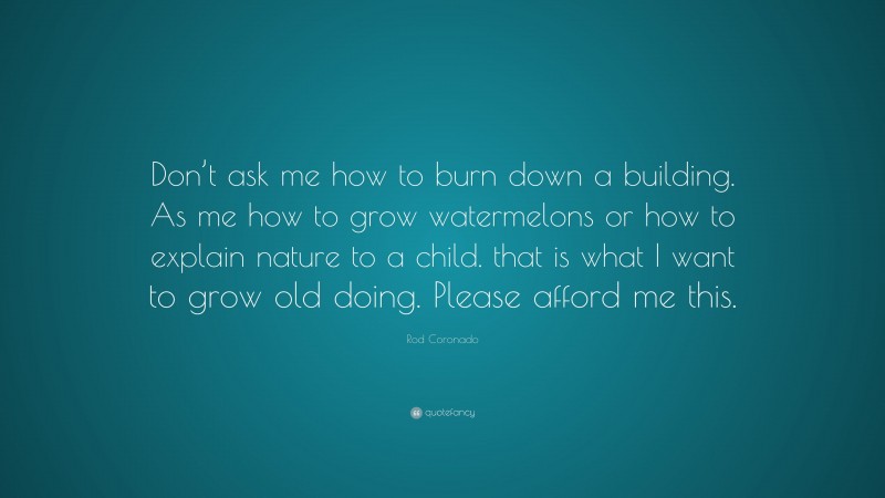 Rod Coronado Quote: “Don’t ask me how to burn down a building. As me how to grow watermelons or how to explain nature to a child. that is what I want to grow old doing. Please afford me this.”