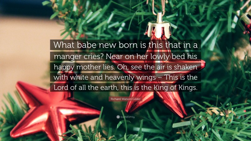 Richard Watson Gilder Quote: “What babe new born is this that in a manger cries? Near on her lowly bed his happy mother lies. Oh, see the air is shaken with white and heavenly wings – This is the Lord of all the earth, this is the King of Kings.”