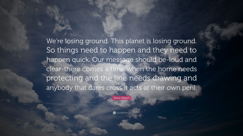 Diane Wilson Quote: “We’re losing ground. This planet is losing ground. So things need to happen and they need to happen quick. Our message should be-loud and clear-there comes a time when the home needs protecting and the line needs drawing and anybody that dares cross it acts at their own peril.”