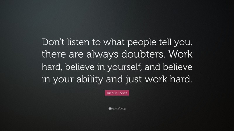 Arthur Jones Quote: “Don’t listen to what people tell you, there are always doubters. Work hard, believe in yourself, and believe in your ability and just work hard.”