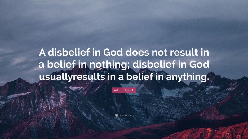 Arthur Lynch Quote: “A disbelief in God does not result in a belief in nothing; disbelief in God usuallyresults in a belief in anything.”