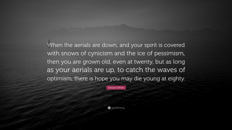 Samuel Ullman Quote: “When the aerials are down, and your spirit is covered with snows of cynicism and the ice of pessimism, then you are grown old, even at twenty, but as long as your aerials are up, to catch the waves of optimism, there is hope you may die young at eighty.”