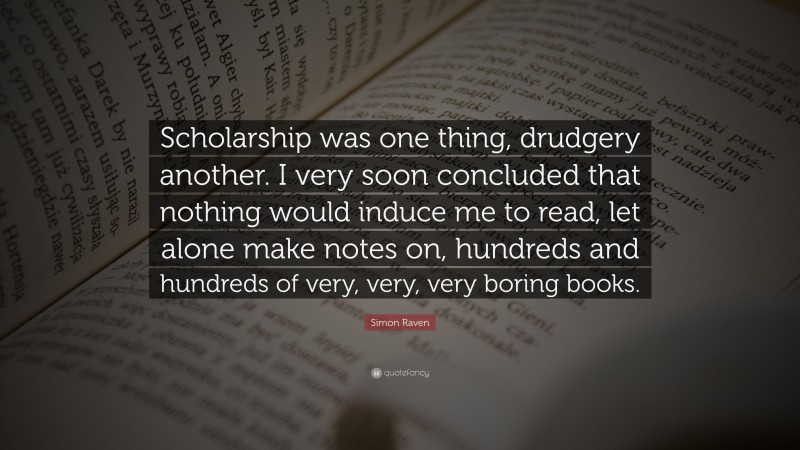 Simon Raven Quote: “Scholarship was one thing, drudgery another. I very soon concluded that nothing would induce me to read, let alone make notes on, hundreds and hundreds of very, very, very boring books.”