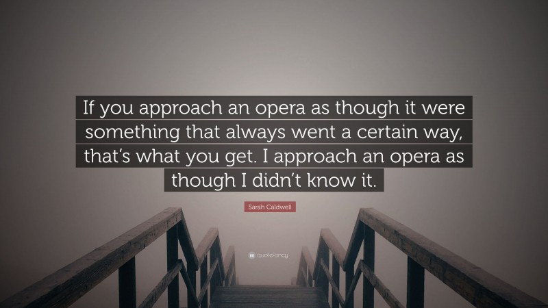 Sarah Caldwell Quote: “If you approach an opera as though it were something that always went a certain way, that’s what you get. I approach an opera as though I didn’t know it.”