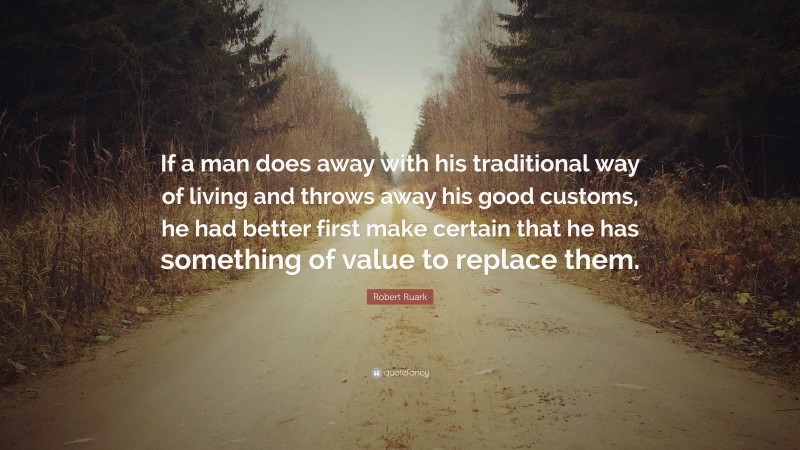 Robert Ruark Quote: “If a man does away with his traditional way of living and throws away his good customs, he had better first make certain that he has something of value to replace them.”
