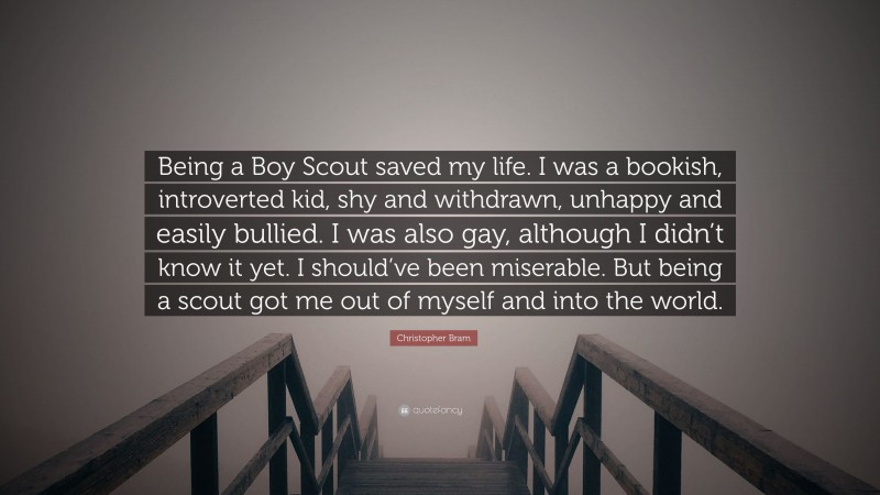 Christopher Bram Quote: “Being a Boy Scout saved my life. I was a bookish, introverted kid, shy and withdrawn, unhappy and easily bullied. I was also gay, although I didn’t know it yet. I should’ve been miserable. But being a scout got me out of myself and into the world.”
