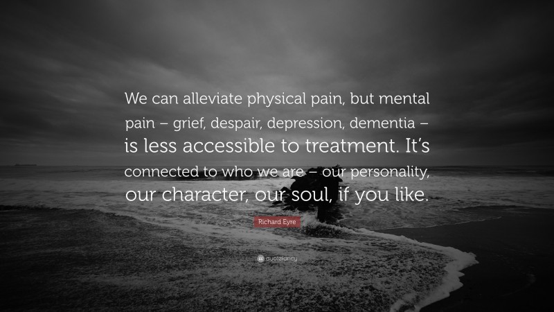 Richard Eyre Quote: “We can alleviate physical pain, but mental pain – grief, despair, depression, dementia – is less accessible to treatment. It’s connected to who we are – our personality, our character, our soul, if you like.”
