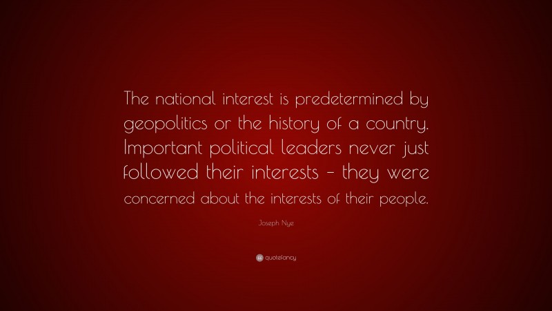 Joseph Nye Quote: “The national interest is predetermined by geopolitics or the history of a country. Important political leaders never just followed their interests – they were concerned about the interests of their people.”
