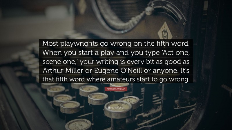 Meredith Willson Quote: “Most playwrights go wrong on the fifth word. When you start a play and you type ‘Act one, scene one,’ your writing is every bit as good as Arthur Miller or Eugene O’Neill or anyone. It’s that fifth word where amateurs start to go wrong.”