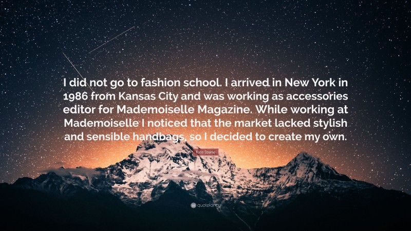 Kate Spade Quote: “I did not go to fashion school. I arrived in New York in 1986 from Kansas City and was working as accessories editor for Mademoiselle Magazine. While working at Mademoiselle I noticed that the market lacked stylish and sensible handbags, so I decided to create my own.”