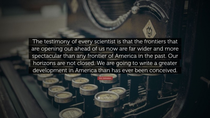 Eric Johnston Quote: “The testimony of every scientist is that the frontiers that are opening out ahead of us now are far wider and more spectacular than any frontier of America in the past. Our horizons are not closed. We are going to write a greater development in America than has ever been conceived.”