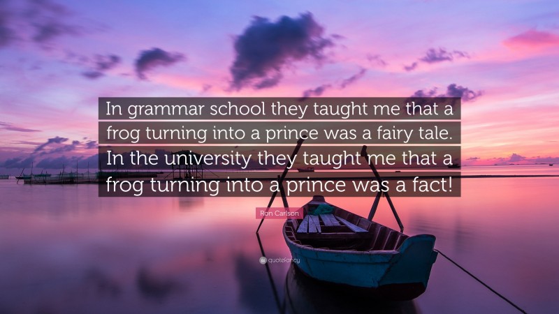 Ron Carlson Quote: “In grammar school they taught me that a frog turning into a prince was a fairy tale. In the university they taught me that a frog turning into a prince was a fact!”